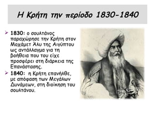 Η Κρήτη την περίοδο 1830-1840

 1830: ο σουλτάνος
  παραχώρησε την Κρήτη στον
  Μοχάμετ Άλυ της Αιγύπτου
  ως αντάλλαγμα για τη
  βοήθεια που του είχε
  προσφέρει στη διάρκεια της
  Επανάστασης.
 1840: η Κρήτη επανήλθε,
  με απόφαση των Μεγάλων
  Δυνάμεων, στη διοίκηση του
  σουλτάνου.
 