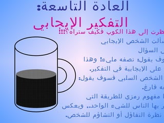 ‫العادة التاسعة:‬
‫ظرت إلى هذاالتفكير اليجابي‬
   ‫الكوب فكيف ستراه؟!!!‬
                ‫سألت الشخص اليجابي‬
                             ‫س السؤال‬
          ‫وف يقول: نصفه مليء! وهذا‬
            ‫على اليجابية في التفكير.‬
        ‫الشخص السلبي فسوف يقول:‬
                              ‫فه فارغ.‬
           ‫ا مفهوم رمزي للطريقة التي‬
     ‫ر بها الناس للشيء الواحد., ويعكس‬
     ‫نظرة التفاؤل أو التشاؤم للشخص.‬
 