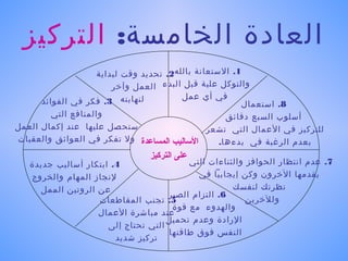 ‫العادة الخامسة: التركيز‬
                     ‫1. الستعانة بالله2. تحديد وقت لبداية‬
                         ‫والتوكل علية قبل البدء العمل وآخر‬
                                          ‫في أي عمل‬
      ‫لنهايته 3. فكر في الفوائد‬                           ‫8. استعمال‬
         ‫والمنافع التي‬                                ‫أسلوب السبع دقائق‬
‫ستحصل عليها عند إكمال العمل‬                      ‫للتركيز في العمال التي تشعر‬
‫الاساليب المساعدة ول تفكر في العوائق والعقبات‬       ‫بعدم الرغبة في بدءها.‬
                                 ‫على التركيز‬
   ‫4. ابتكار أساليب جديدة‬                 ‫7. عدم انتظار الحوافز والثناءات التي‬
   ‫لنجاز المهام والخروج‬                     ‫يقدمها الخرون وكن إيجابيا في‬
     ‫عن الروتين الممل‬                                ‫نظرتك لنفسك‬
                                     ‫6. التزام الصبر‬
                   ‫5. تجنب المقاطعات‬                     ‫وللخرين‬
                                      ‫والهدوء مع قوة‬
                   ‫عند مباشرة العمال‬
                                     ‫الرادة وعدم تحميل‬
                      ‫التي تحتاج إلى‬
                                     ‫النفس فوق طاقتها‬
                        ‫تركيز شديد‬
 