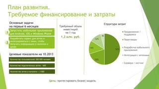 План развития.
Требуемое финансирование и затраты
    Основные задачи                                                                 Структура затрат
    на первые 6 месяцев                          Требуемый объем
    Запустить мобильное приложение                  инвестиций
1 для Android, iOS и Windows Phone                   на 1 год                                     Продвижение /
                                                                                                  поддержка
                                                  1,2 млн. руб.                    4%
    Разработать сервис для аптек и                                           12%                  Переговоры
    интегрироваться с ними, чтобы
2   получать информацию о наличии и
    ценах                                                              14%                        Разработка мобильного
                                                                                            50%   приложения
    Целевые показатели на 10.2013                                                                 Интеграция с аптеками
    Количество пользователей 500 000 человек                                 20%
                                                                                                  Сервера / хостинг
    Количество подключенных аптек – 600


    Количество аптек в каталоге > 3 500



                                          Цель: протестировать бизнес-модель
 