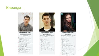 Команда




       Иван Клименко, 1982 г.         Петр Клименко, 1985 г.         Оксана Пелипец, 1985 г.
        Разработка стратегии            Анализ бизнес-                    Разработка
             развития              процессов, проектирование       продукта, финансы, продви
                                          интеграции                         жение
     Краткое резюме
      РАНХиГСпри Президенте       Краткое резюме                  Краткое резюме
       РФ, Факультет                РЭШ , Магистр                  РЭШ , Магистр
       Экономический, 2012           Финансов, 2012                  Финансов, 2012
       MBA:CIO                      МГУ, Факультет                 РЭУ им. Г.В.
      Самарский государственный     Вычислительной Математики       Плеханова, Факультет
       университет, Механико-        и Кибернетики, 2007             Финансов, 2007
       математический               Тройка Диалог, ведущий         Jones Lang
       факультет, 2006               разработчик                     LaSalle, KPMG, Ernst&Young
      Опыт CIO и PM в              Опыт проектирования и          Опыт оценки
       непубличных компаниях         реализации крупных              бизнеса, финансового
       более 8 лет                   проектов с интеграцией          моделирования, заключения
      Общий опыт работы в IT        данных в банковском секторе     инвестиционных сделок в
       более 11 лет                                                  RE, финансирования
      Участвует в развитии                                          инвестиционных проектов
       проекта maprox.ru                                            Основатель магазина
                                                                     одежды Denim
                                                                    Опыт в продвижении сайтов
 