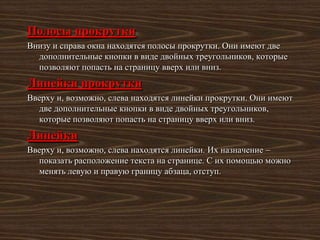 Полосы прокрутки
Внизу и справа окна находятся полосы прокрутки. Они имеют две
  дополнительные кнопки в виде двойных треугольников, которые
  позволяют попасть на страницу вверх или вниз.
Линейки прокрутки
Вверху и, возможно, слева находятся линейки прокрутки. Они имеют
  две дополнительные кнопки в виде двойных треугольников,
  которые позволяют попасть на страницу вверх или вниз.
Линейки
Вверху и, возможно, слева находятся линейки. Их назначение –
  показать расположение текста на странице. С их помощью можно
  менять левую и правую границу абзаца, отступ.
 