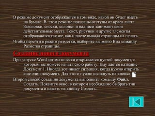 В режиме документ отображается в том виде, какой он будет иметь
     на бумаге. В этом режиме показаны отступы от краев листа.
     Заголовки, сноски, колонки и надписи занимают свои
     действительные места. Текст, рисунки и другие элементы
     отображаются так же, как и после вывода страницы на печать.
Чтобы перейти в режим разметки, выберите вы меню Вид команду
     Разметка страницы.
Создание нового документа
При запуске Word автоматически открывается пустой документ, с
     которым вы можете начать свою работу. Ему дается название
     Документ 1. Иногда возникает ситуация, когда нужно открыть
     еще один документ. Для этого нужно щелкнуть на кнопке
Второй способ создания документа выполнить команду Файл,
     Создать. Появится окно, в котором необходимо быбрать тип
     документа и нажать на кнопку Создать.
 
