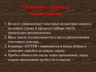 Основные правила
            ввода текста.
1. Во всех современных текстовых редакторах переход
   на новую строку в процессе набора текста
   происходит автоматически.
2. Ввод текста осуществляется в месте расположения
   текстового курсора.
3. Клавиша <ENTER> нажимается в конце абзаца и
   позволяет перейти на новую строку.
4. Пробел обязателен после знака препинания; перед
   знаком препинания пробел не ставится.
 