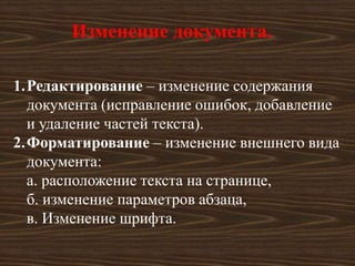 Изменение документа.

1.Редактирование – изменение содержания
  документа (исправление ошибок, добавление
  и удаление частей текста).
2.Форматирование – изменение внешнего вида
  документа:
  а. расположение текста на странице,
  б. изменение параметров абзаца,
  в. Изменение шрифта.
 
