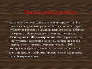 Панели инструментов
Под главным меню находится панель инструментов. На
  панелях инструментов располагаются кнопки, которые
  дублируют некоторые команды главного меню. Обычно
  на экране отображается две панели инструментов:
  Стандартная и Форматирование. Стандартна панель
  инструментов содержит кнопки, выполняющие такие
  операции как открытие, сохранение, печать файла,
  копирование фрагмента текста, создание таблиц и т.д.
Панель инструментов Форматирование изменяет шрифт,
  способ выравнивания.
 