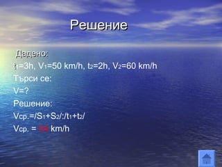 Решение
 Дадено:
t1=3h, V1=50 km/h, t2=2h, V2=60 km/h
Търси се:
V=?
Решение:
Vср.=/S1+S2/:/t1+t2/
Vср. = 54 km/h
 