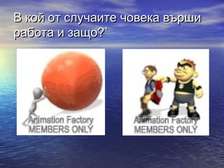 В кой от случаите човека върши
работа и защо?`
 