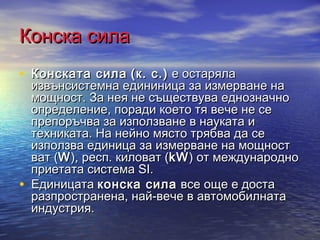Конска сила
• Конската сила (к. с.) е остаряла
    извънсистемна едининица за измерване на
    мощност. За нея не съществува еднозначно
    определение, поради което тя вече не се
    препоръчва за използване в науката и
    техниката. На нейно място трябва да се
    използва единица за измерване на мощност
    ват (W ), респ. киловат (kW ) от международно
    приетата система SI.
•   Единицата конска сила все още е доста
    разпространена, най-вече в автомобилната
    индустрия.
 