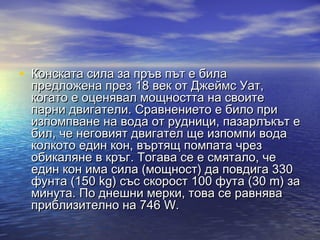 • Конската сила за пръв път е била
 предложена през 18 век от Джеймс Уат,
 когато е оценявал мощността на своите
 парни двигатели. Сравнението е било при
 изпомпване на вода от рудници, пазарлъкът е
 бил, че неговият двигател ще изпомпи вода
 колкото един кон, въртящ помпата чрез
 обикаляне в кръг. Тогава се е смятало, че
 един кон има сила (мощност) да повдига 330
 фунта (150 kg) със скорост 100 фута (30 m) за
 минута. По днешни мерки, това се равнява
 приблизително на 746 W.
 