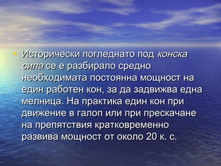 • Исторически погледнато под конска
 сила се е разбирало средно
 необходимата постоянна мощност на
 един работен кон, за да задвижва една
 мелница. На практика един кон при
 движение в галоп или при прескачане
 на препятствия кратковременно
 развива мощност от около 20 к. с.
 