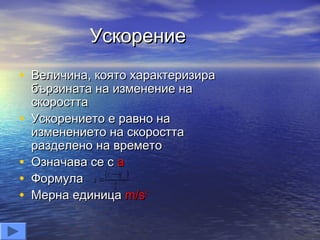 Ускорение
• Величина, която характеризира
    бързината на изменение на
    скоростта
•   Ускорението е равно на
    изменението на скоростта
    разделено на времето
•   Означава се с а
•   Формула a v vo
                 2
•   Мерна единица m/s2
 
