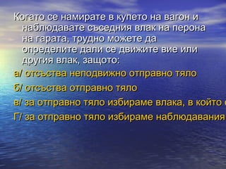 Когато се намирате в купето на вагон и
  наблюдавате съседния влак на перона
  на гарата, трудно можете да
  определите дали се движите вие или
  другия влак, защото:
а/ отсъства неподвижно отправно тяло
б/ отсъства отправно тяло
в/ за отправно тяло избираме влака, в който с
Г/ за отправно тяло избираме наблюдавания
 