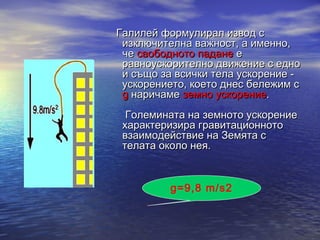 Галилей формулирал извод с
  изключителна важност, а именно,
  че свободното падане е
  равноускорително движение с едно
  и също за всички тела ускорение -
  ускорението, което днес бележим с
  g наричаме земно ускорение.
     Големината на земното ускорение
     характеризира гравитационното
     взаимодействие на Земята с
     телата около нея.


             g=9,8 m/s2
 