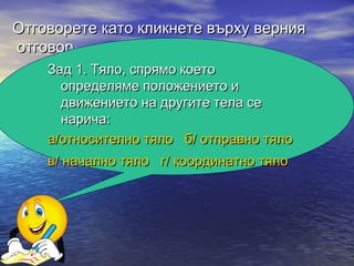 Отговорете като кликнете върху верния
отговор.
    Зад 1. Тяло, спрямо което
      определяме положението и
      движението на другите тела се
      нарича:
    а/относително тяло б/ отправно тяло
    в/ начално тяло г/ координатно тяло
 