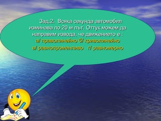 Зад.2. Всяка секунда автомобил
изминава по 20 м път. Оттук можем да
 направим извода, че движението е :
  а/ праволинейно б/ криволинейно
 в/ равнопроменливо г/ равномерно
 