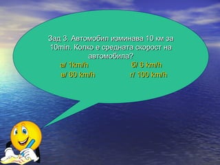Зад 3. Автомобил изминава 10 км за
10min. Колко е средната скорост на
            автомобила?
   а/ 1km/h            б/ 6 km/h
   в/ 60 km/h         г/ 100 km/h
 
