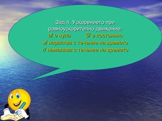Зад 4. Ускорението при
   равноускорително движение:
   а/ е нула      б/ е постоянно
в/ нараства с течение на времето
г/ намалява с течение на времето
 