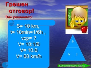 Грешен
 отговор!
Виж решението!

     S= 10 km,
  t= 10min=1/6h ,
       vср= ?                  s
      V= 10:1/6
       V= 10.6
                           V       t
     V= 60 km/h
                    Към следващата задача
 