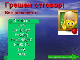 Грешен отговор!
Виж решението
    S = 45 m
       t=?
    S= 1/2.gt2
     t2=2S/g
  t2= (2.45):10
    t2=90:10
       t2=9
       t=3s
                  към задачата за дом. работа
 