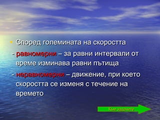 • Според големината на скоростта
- равномерни – за равни интервали от
  време изминава равни пътища
- неравномерни – движение, при което
  скоростта се изменя с течение на
  времето

                           Към задачите
 