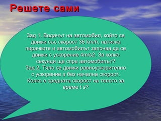 Решете сами

  Зад 1. Водачът на автомобил, който се
    движи със скорост 36 km/h, натиска
  пирачките и автомобилът започва да се
     движи с ускорение 4m/s2. За колко
      секунди ще спре автомобилът?
  Зад 2. Тяло се движи равноускорително
    с ускорение а без начална скорост.
   Колко е средната скорост на тялото за
                 време t s?
 