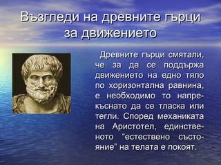 Възгледи на древните гърци
      за движението
           Древните гърци смятали,
          че за да се поддържа
          движението на едно тяло
          по хоризонтална равнина,
          е необходимо то напре-
          къснато да се тласка или
          тегли. Според механиката
          на Аристотел, единстве-
          ното “естествено състо-
          яние” на телата е покоят.
 