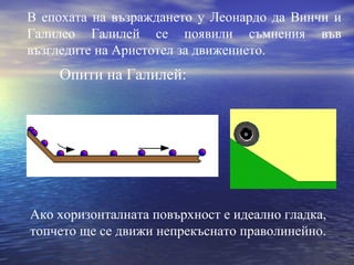 В епохата на възраждането у Леонардо да Винчи и
Галилео Галилей се появили съмнения във
възгледите на Аристотел за движението.
    Опити на Галилей:




Ако хоризонталната повърхност е идеално гладка,
топчето ще се движи непрекъснато праволинейно.
 