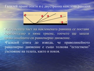 Галилей прави опити и с двустранна наведена равнина.




•Ако дясната част на наклонената равнина се постави
хоризонтално и няма триене, топчето ще запази
праволинейното си равномерно движение.
 •Галилей стига до извода, че праволинейното
 равномерно движение е също толкова “естествено”
 състояние на телата, както и покоя.
 