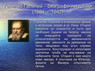 Галилео Галилей – биографични данни
           (1564 - 1642)

            Галилео Галилей е италиански физик
            и астроном, роден в гр. Пиза. Открил
            законите за скоростта и пътя при
            свободно падане на телата, закона
            за     инерцията,    принципа     на
            относителността на механичното
            движение, законите за движение на
            тяло, хвърлено под ъгъл спрямо
            хоризонта. Конструирал и използвал
            зрителна тръба за изучаване на
            небесните тела. Открил с нея много
            нови звезди, 4 спътника на Юпитер,
            фазите на Венера, слънчевите
            петна.
 
