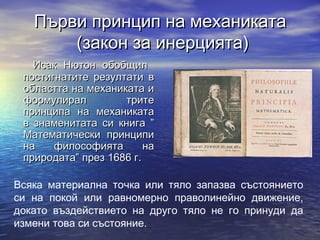 Първи принцип на механиката
       (закон за инерцията)
   Исак Нютон обобщил
 постигнатите резултати в
 областта на механиката и
 формулирал         трите
 принципа на механиката
 в знаменитата си книга ”
 Математически принципи
 на    философията       на
 природата” през 1686 г.

Всяка материална точка или тяло запазва състоянието
си на покой или равномерно праволинейно движение,
докато въздействието на друго тяло не го принуди да
измени това си състояние.
 
