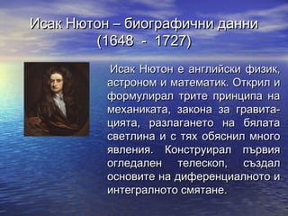 Исак Нютон – биографични данни
        (1648 - 1727)
           Исак Нютон е английски физик,
          астроном и математик. Открил и
          формулирал трите принципа на
          механиката, закона за гравита-
          цията, разлагането на бялата
          светлина и с тях обяснил много
          явления. Конструирал първия
          огледален телескоп, създал
          основите на диференциалното и
          интегралното смятане.
 