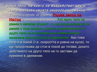 всяко тяло, на което не въздействат други
  тела, запазва своята скорост неизменна.
  Това твърдение се нарича Първи закон на
  Нютон и означава следното: Ако едно тяло се
  движи с някаква скорост, то ще продължава да се
  движи с тази скорост, докато въздействието на
  друго тяло не го застави да я измени или по
  величина или по посока на движение. Ако това
  тяло е в покой (т.е. скоростта е равна на нула), то
  ще продължава да стои в покой до тогава, докато
  действието на друго тяло не го застави да
  премине в движение.
 