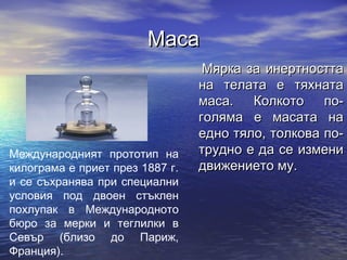 Маса
                                  Мярка за инертността
                                 на телата е тяхната
                                 маса.   Колкото    по-
                                 голяма е масата на
                                 едно тяло, толкова по-
Международният прототип на       трудно е да се измени
килограма е приет през 1887 г.   движението му.
и се съхранява при специални
условия под двоен стъклен
похлупак в Международното
бюро за мерки и теглилки в
Севър (близо до Париж,
Франция).
 