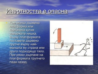 Инертността е опасна
• Към малка дървена
  платформа или
  картонена кутия
  завържете нишка.
  Върху платформата
  поставете дървено
  трупче върху най-
  малката му страна или
  друго подходящо тяло.
  При рязко дърпане на
  платформата трупчето
  пада назад.
 