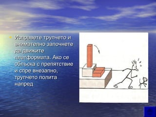 • Изправете трупчето и
 внимателно започнете
 да движите
 платформата. Ако се
 сблъска с препятствие
 и спре внезапно,
 трупчето полита
 напред
 