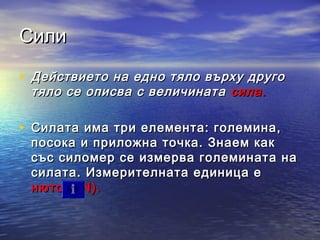 Сили

• Действието на едно тяло върху друго
    тяло се описва с величината сила.

• Силата има три елемента: големина,
    посока и приложна точка. Знаем как
    със силомер се измерва големината на
    силата. Измерителната единица е
    нютон (N).
 