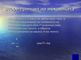 Втори принцип на механиката
• Ускорението a, с което се движи едно тяло, е
    правопропорционално на големината на
    равнодействащата сила F на всички сили,
    приложени към тялото, и обратно
    пропорционално на масата m на тялото:

           F
        a= —             или F= ma
         m
 