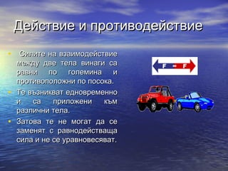 Действие и противодействие
• Силите на взаимодействие
    между две тела винаги са
    равни по големина и
    противоположни по посока.
•   Те възникват едновременно
    и   са    приложени    към
    различни тела.
•   Затова те не могат да се
    заменят с равнодействаща
    сила и не се уравновесяват.
 
