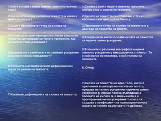 1.Коя е силата с която земята привлича всички     1.Силата с която нашата планета привлича
тела?                                             всички тела е силата на тежестта.

2.Как се отбелязва силата на тежестта и каква е   2.Силата на тежестта се отбелязва с G и е
нейната посока?                                   насочена към центъра на Земята.

3.Къде е приложната точка на силата на            3.Приложната точка на силата на тежестта е в
тежестта?                                         центъра на тежестта на тялото.

4.Съгласно втория принцип на Нютон силата на
                                                  4.Ускорението което създава силата на тежестта
тежестта ще придава на тялото ускорение. Как
                                                  се нарича земно ускорение.
се нарича това ускорение?

                                                  5.В точките с различна географска ширина
5.Еднаква ли е стойността на земното ускорение    земното ускорение g има различна стойност. Тя
по цялата земна повърхност?                       е най-малка на екватора, а най-голяма на
                                                  полюсите.

6.Запишете математическият дефиниционен
                                                  6. G=mg
израз за силата на тежестта.



                                                  7.Силата на тежестта на едно тяло, която е
                                                  приложена в центъра на масите на тялото,
                                                  придава на тялото ускорение наречено земно
                                                  ускорение g, имащо посока съвпадаща с
7.Изкажете дефиницията на силата на тежестта.
                                                  посоката на силата G, а големината й е
                                                  пропорционална на ускорението което тя
                                                  създава с коефициент на пропорционалност
                                                  масата на тялото върху което тя действа.
 