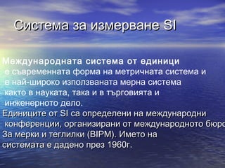 Система за измерване SI

Международната система от единици
 е съвременната форма на метричната система и
 е най-широко използваната мерна система
 както в науката, така и в търговията и
 инженерното дело.
Единиците от SI са определени на международни
 конференции, организирани от международното бюро
За мерки и теглилки (BIPM). Името на
системата е дадено през 1960г.
 
