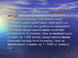 • Международната система е изградена върху
 седем основни единици като килограма и
 метъра. Чрез тях се определят различни
 производни единици. Системата също
 определя някои представки, чрез които се
 образуват кратни или дробни на единиците.
 Например представката кило означава
 хиляда пъти по-голямо, така че кило метърът
 е равен на 1000 метра; представката мили
 означава хиляда пъти по-малко, така че
 мили грамът е равен на 1/1000 от грама и
 т.н.
 
