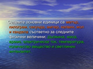Седемте основни единици са метър,
килограм, секунда, ампер, келвин, мол
и кандела съответно за следните
физични величини: дължина, маса,
време, електрически ток, температура,
количество вещество и светлинен
интензитет.
 