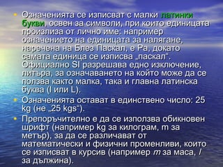 • Означенията се изписват с малки латинки
    букви, освен за символи, при които единицата
    произлиза от лично име: например
    означението на единицата за налягане,
    наречена на Блез Паскал, е Pa, докато
    самата единица се изписва „паскал“.
    Официално SI разрешава едно изключение,
    литъра, за означаването на който може да се
    ползва както малка, така и главна латинска
    буква (l или L).
•   Означенията остават в единствено число: 25
    kg (не „25 kgs“).
•   Препоръчително е да се използва обикновен
    шрифт (например kg за килограм, m за
    метър), за да се различават от
    математически и физични променливи, които
    се изписват в курсив (например m за маса, l
    за дължина).
 