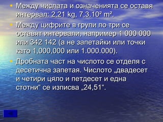 • Между числата и означенията се оставя
  интервал: 2,21 kg, 7,3.10² m².
• Между цифрите в групи по три се
  оставят интервали, например 1000000
  или 342142 (а не запетайки или точки
  като 1,000,000 или 1.000.000).
• Дробната част на числото се отделя с
  десетична запетая. Числото „двадесет
  и четири цяло и петдесет и една
  стотни“ се изписва „24,51“.
 