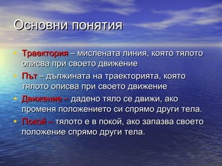 Основни понятия

• Траектория – мислената линия, която тялото
    описва при своето движение
•   Път – дължината на траекторията, която
    тялото описва при своето движение
•   Движение – дадено тяло се движи, ако
    променя положението си спрямо други тела.
•   Покой – тялото е в покой, ако запазва своето
    положение спрямо други тела.
 