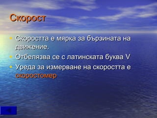 Скорост

• Скоростта е мярка за бързината на
  движение.
• Отбелязва се с латинската буква V
• Уреда за измерване на скоростта е
  скоростомер
 