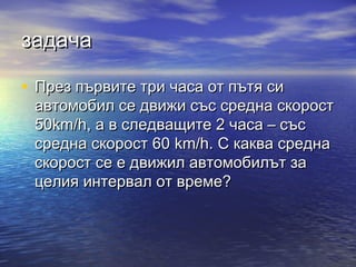 задача

• През първите три часа от пътя си
 автомобил се движи със средна скорост
 50km/h, а в следващите 2 часа – със
 средна скорост 60 km/h. С каква средна
 скорост се е движил автомобилът за
 целия интервал от време?
 