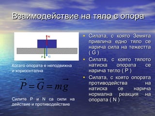 Взаимодействие на тяло с опора

                              • Силата, с която Земята
                                  привлича едно тяло се
                                  нарича сила на тежестта
                                  (G)
                              •   Силата, с която тялото
Когато опората е неподвижна       натиска    опората     се
и хоризонтална                    нарича тегло ( P )
                              •   Силата, с която опората
   P = G = mg                     противодейства
                                  натиска     се
                                                         на
                                                     нарича
                                  нормална реакция на
Силите P и N са сили на           опората ( N )
действие и противодействие
 