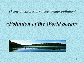 Theme of our performance "Water pollution"


«Pollution of the World ocean»




                                         1
 